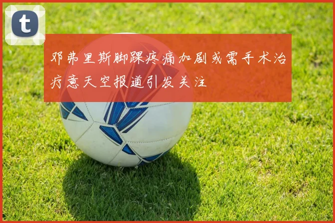 邓弗里斯脚踝疼痛加剧或需手术治疗意天空报道引发关注