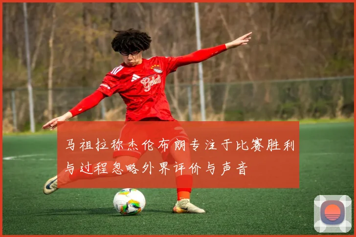 马祖拉称杰伦布朗专注于比赛胜利与过程忽略外界评价与声音