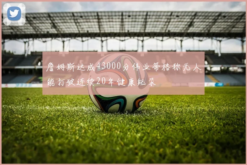 詹姆斯达成43000分伟业蒂格称无人能打破连续20年健康纪录