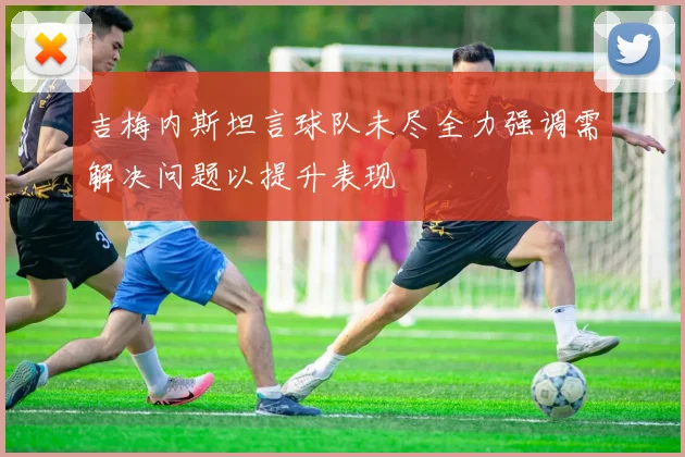 吉梅内斯坦言球队未尽全力强调需解决问题以提升表现