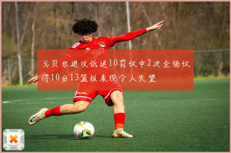 戈贝尔进攻低迷10罚仅中2次全场仅得10分13篮板表现令人失望