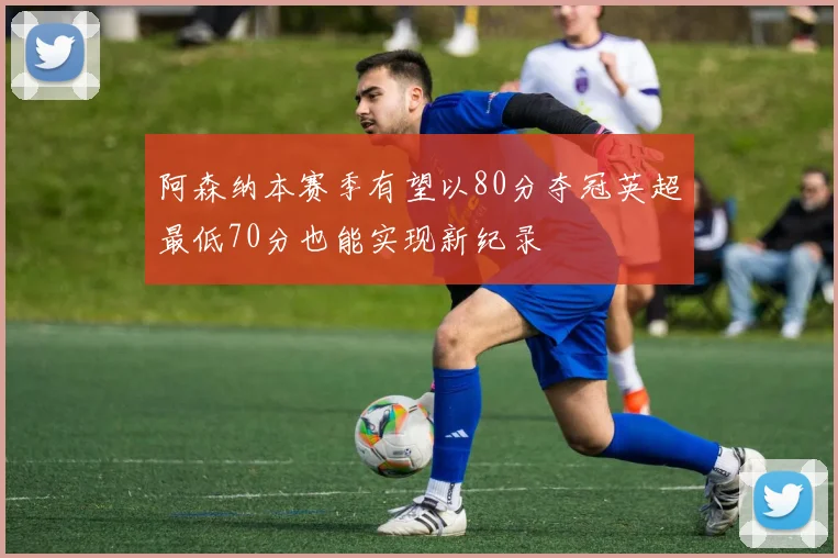 阿森纳本赛季有望以80分夺冠英超最低70分也能实现新纪录