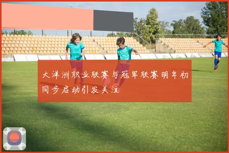 大洋洲职业联赛与冠军联赛明年初同步启动引发关注
