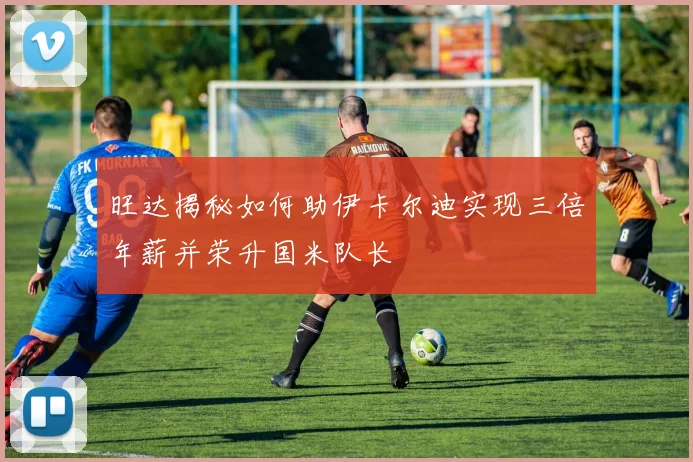 旺达揭秘如何助伊卡尔迪实现三倍年薪并荣升国米队长