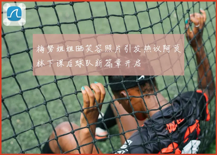 梅努姐姐晒笑容照片引发热议阿莫林下课后球队新篇章开启
