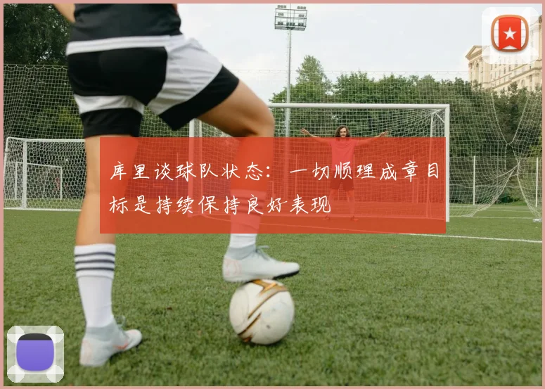 库里谈球队状态：一切顺理成章目标是持续保持良好表现