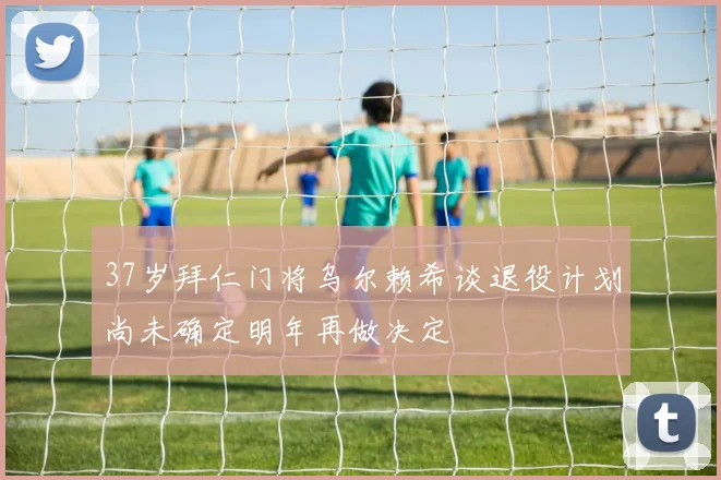 37岁拜仁门将乌尔赖希谈退役计划尚未确定明年再做决定