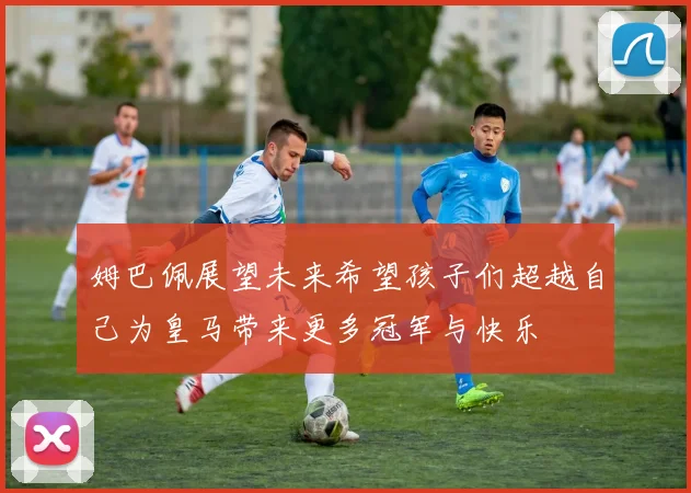 姆巴佩展望未来希望孩子们超越自己为皇马带来更多冠军与快乐