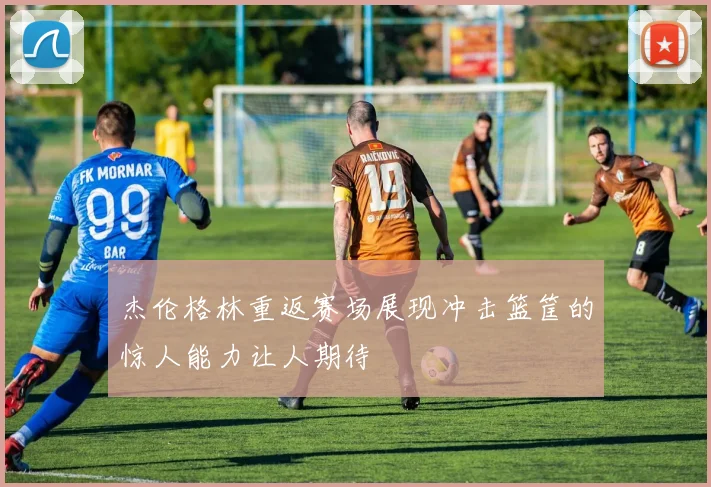 杰伦格林重返赛场展现冲击篮筐的惊人能力让人期待