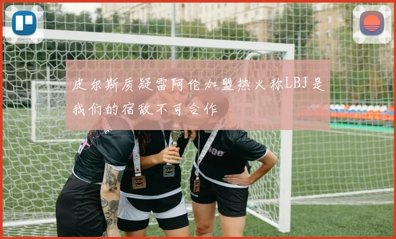 皮尔斯质疑雷阿伦加盟热火称LBJ是我们的宿敌不可合作