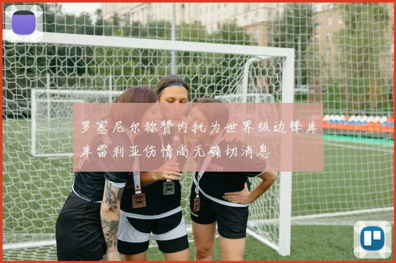 罗塞尼尔称赞内托为世界级边锋库库雷利亚伤情尚无确切消息