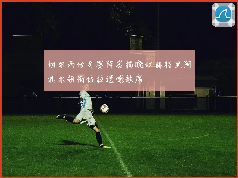 切尔西传奇赛阵容揭晓切赫特里阿扎尔领衔佐拉遗憾缺席