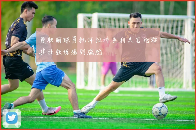 曼联前球员批评拉特克利夫言论称其让教练感到尴尬