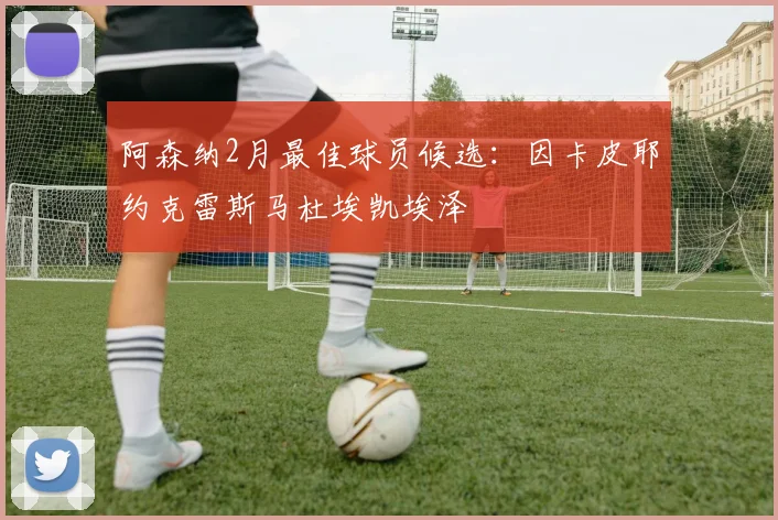阿森纳2月最佳球员候选：因卡皮耶约克雷斯马杜埃凯埃泽