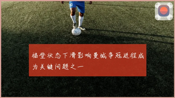 福登状态下滑影响曼城争冠进程成为关键问题之一