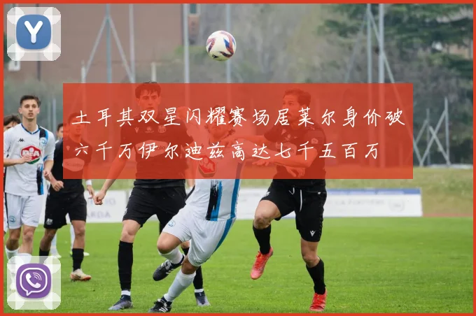 土耳其双星闪耀赛场居莱尔身价破六千万伊尔迪兹高达七千五百万