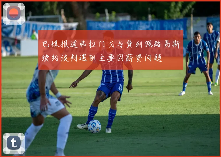 巴媒报道弗拉门戈与费利佩路易斯续约谈判遇阻主要因薪资问题