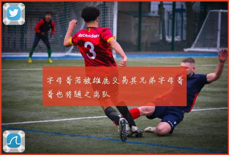 字母哥若被雄鹿交易其兄弟字母哥哥也将随之离队